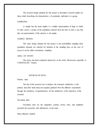 The research design adopted for this project is descriptive research studies are
those which describing the characteristics of a particular individual or a group.
SAMPLING:
A sample has the name implies is a smaller representation of large or whole
In other words a section of the population selected from the later in such a way that
they are representation of the universe is all sample.
SAMPLE DESIGN:
The same design adopted for the project is non probabilistic sampling when
population elements are selected for inclusion in the sampling base on the care of
access it can be called convenience sampling.
AREA OF STUDY:
The survey has been conducted intensively in the viveks Showrooms especially in
VADAPALANI branch.
SOURCES OF DATA
Primary data:
The aim of the research way to analyses the consumer satisfaction so the
primary data (first hand data) one required gathered from the different respondents
through the circulation of questionnaires for the satisfaction of the objectives of the
research.
Secondary data:
Secondary data are the magazines, journal, service rates, and regulation
provided the researcher with information on the topic.
Data collection method:
 