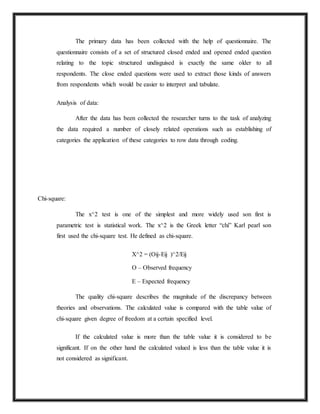 The primary data has been collected with the help of questionnaire. The
questionnaire consists of a set of structured closed ended and opened ended question
relating to the topic structured undisguised is exactly the same older to all
respondents. The close ended questions were used to extract those kinds of answers
from respondents which would be easier to interpret and tabulate.
Analysis of data:
After the data has been collected the researcher turns to the task of analyzing
the data required a number of closely related operations such as establishing of
categories the application of these categories to row data through coding.
Chi-square:
The x^2 test is one of the simplest and more widely used son first is
parametric test is statistical work. The x^2 is the Greek letter “chi” Karl pearl son
first used the chi-square test. He defined as chi-square.
X^2 = (Oij-Eij )^2/Eij
O – Observed frequency
E – Expected frequency
The quality chi-square describes the magnitude of the discrepancy between
theories and observations. The calculated value is compared with the table value of
chi-square given degree of freedom at a certain specified level.
If the calculated value is more than the table value it is considered to be
significant. If on the other hand the calculated valued is less than the table value it is
not considered as significant.
 