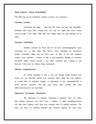 WHY SURVEY YOUR CUSTOMER?
The following are all compelling reasons to survey your customers:
Customer Loyalty:
Understand the magic – what they like about you and what theydislike.
Knowing what keeps them coming back over and over again isthe secret toyour
success.Loyalty is the magic when they start talking about you and referring you to
others.
Customer satisfaction:
Satisfied customer are those who do not have outstandingnegative issues
concerning you on their mind. This doesn’t mean everything has alwaysbeen
perfect. Sometimes things may not have gone all right. In all such situations
yougave your customers a chance to talk to you.sympathetic listening to customers
isessential. Online surveys provide a way where customers get a chance to get
theirside of the story out without being interrupted.
Effective Communication:
By inviting customers to talk to you and through careful designof your
survey you can effectively inform your customers about things they may notknow
or remind them of important changes or innovations in your organization.This is
clever because customers will read your survey more carefully than most
othercommunication you send them.
Importance of Customer Satisfaction:
The importance of customer satisfaction is apparent when you realize
that, without customers, you don’t have a business. A single unsatisfiedcustomer
can send more business away from your company than 10 satisfied customers. The
more you focus on customer retention and customer support, the more long-
 