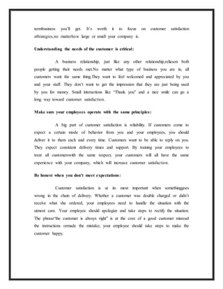 termbusiness you’ll get. It’s worth it to focus on customer satisfaction
st8rategies,no matterhow large or small your company is.
Understanding the needs of the customer is critical:
A business relationship, just like any other relationship,relieson both
people getting their needs met.No matter what type of business you are in, all
customers want the same thing.They want to feel welcomed and appreciated by you
and your staff. They don’t want to get the impression that they are just being used
by you for money. Small interactions like “Thank you” and a nice smile can go a
long way toward customer satisfaction.
Make sure your employees operate with the same principles:
A big part of customer satisfaction is reliability. If customers come to
expect a certain mode of behavior from you and your employees, you should
deliver it to them each and every time. Customers want to be able to reply on you.
They expect consistent delivery times and support. By training your employees to
treat all customerswith the same respect, your customers will all have the same
experience with your company, which will increase customer satisfaction.
Be honest when you don’t meet expectations:
Customer satisfaction is at its most important when somethinggoes
wrong in the chain of delivery. Whether a customer was double charged or didn’t
receive what she ordered, your employees need to handle the situation with the
utmost care. Your employee should apologize and take steps to rectify the situation.
The phrase“the customer is always right” is at the core of a good customer misread
the instructions ormade the mistake; your employee should take steps to make the
customer happy.
 