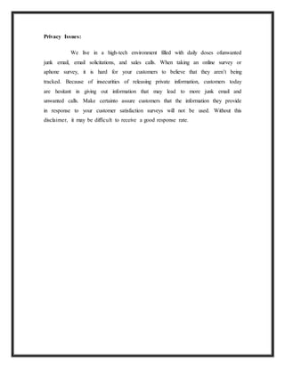 Privacy Issues:
We live in a high-tech environment filled with daily doses ofunwanted
junk email, email solicitations, and sales calls. When taking an online survey or
aphone survey, it is hard for your customers to believe that they aren’t being
tracked. Because of insecurities of releasing private information, customers today
are hesitant in giving out information that may lead to more junk email and
unwanted calls. Make certainto assure customers that the information they provide
in response to your customer satisfaction surveys will not be used. Without this
disclaimer, it may be difficult to receive a good response rate.
 