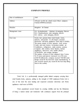 COMPANY PROFILE
Date of establishment 1965
Address 150,(new no.68), lux church road, II floor ,mylapore
Chennai-600004,tamilnadu
Branches Bangalore & Chennai
Management team B.A Kodandaraman – chairman & managing Director
B.A Chandrasekaran, joint managing director
B.A srinivas - joint managing director
Over view Viveks Ltd. operates three retail brands: viveks,
Jainsons, and premier. it is the largest consumer
Electronics and home appliances retail chain in INDIA.
The group consists of vivek agencies, vivek service
Centre, and vivek lockers. its products include air
Conditioners, refrigerators, audio systems, cameras
Computer, dish washers, home theatres, kitchen
Appliances, microwave vans, mobile phones,
VCDs/DVDs and washing machines.
The number of stores of vivek enhanced from 3 stores
To 53 stores and turnover increased to rs.350 cores
(USD 80 million).the company received VM-RD retail
Design award for the best store visual merchandising. It
Also received special jury award for the best shop fitting
Store in the country.
Vivek Ltd. Is a professionally managed public limited company carrying three
retail brands-viveks, jainsons, adding to the strength of 1000 employees.Viveks Ltd is
one of the most the most leading and respected consumer electronics and Home
appliances retail store in INDIA.
Vivek popularized several brands by creating visibility and has the Distinction
of being a market dealer and trendsetter with continuous support from the principal
 