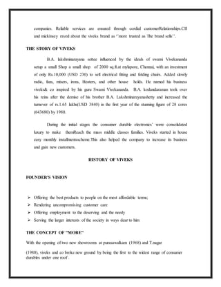 companies. Reliable services are ensured through cordial customerRelationships.CII
and mickinsey raved about the viveks brand as ‘’more trusted as The brand sells’’.
THE STORY OF VIVEKS
B.A. lakshminarayana settee influenced by the ideals of swami Vivekananda
setup a small Shop a small shop of 2000 sq.ft.at mylapore, Chennai, with an investment
of only Rs.10,000 (USD 230) to sell electrical fitting and folding chairs. Added slowly
radio, fans, mixers, irons, Heaters, and other house holds. He named his business
viveks& co inspired by his guru Swami Vivekananda. B.A. kodandaraman took over
his reins after the demise of his brother B.A. Lakshminarayanashetty and increased the
turnover of rs.1.65 lakhs(USD 3840) in the first year of the stunning figure of 28 cores
(643680) by 1980.
During the initial stages the consumer durable electronics’ were consolidated
luxury to make themReach the mass middle classes families. Viveks started in house
easy monthly installmentsscheme.This also helped the company to increase its business
and gain new customers.
HISTORY OF VIVEKS
FOUNDER'S VISION
 Offering the best products to people on the most affordable terms;
 Rendering uncompromising customer care
 Offering employment to the deserving and the needy
 Serving the larger interests of the society in ways dear to him
THE CONCEPT OF ''MORE''
With the opening of two new showrooms at purasawalkam (1968) and T.nagar
(1980), viveks and co broke new ground by being the first to the widest range of consumer
durables under one roof .
 