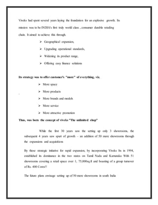 Viveks had spent several years laying the foundation for an explosive growth. Its
mission was to be INDIA's first truly world class , consumer durable retailing
chain. It aimed to achieve this through.
 Geographical expansion,
 Upgrading operational standards,
 Widening its product range,
 Offering easy finance solutions
Its strategy was to offer customer's ''more'' of everything, viz.
 More space
 More products
`
 More brands and models
 More service
 More attractive promotion
Thus, was born the concept of viveks ''The unlimited shop''
While the first 30 years saw the setting up only 3 showrooms, the
subsequent 4 years saw spurt of growth – an addition of 50 more showrooms through
the expansions and acquisitions
By these strategic initiative for rapid expansion, by incorporating Viveks Its in 1994,
established its dominance in the two states on Tamil Nadu and Karnataka With 51
showrooms covering a retail space over 1, 75,000sq.ft and boasting of a group turnover
of Rs. 400 Cores!!
The future plans envisage setting up of 50 more showrooms in south India
 