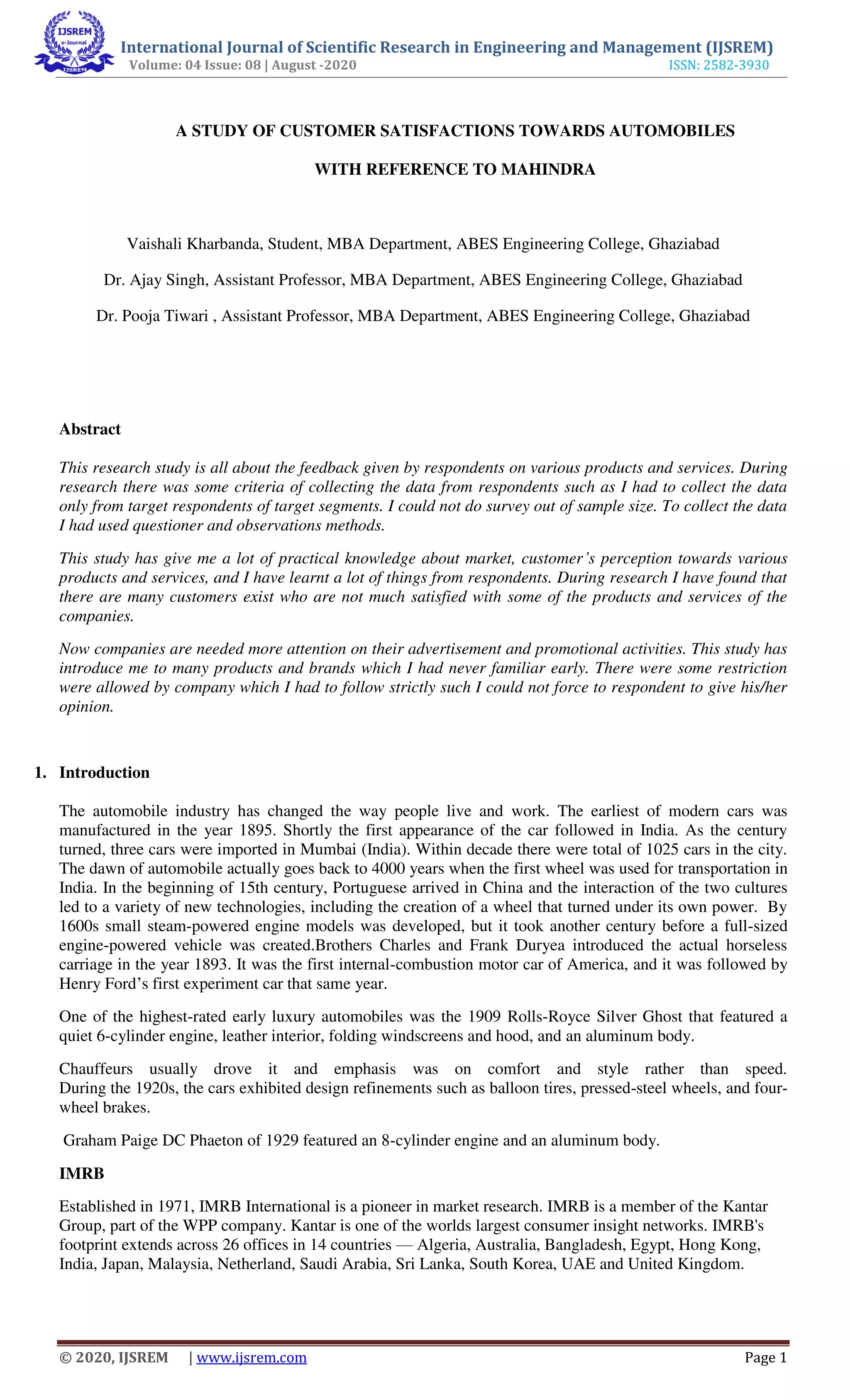 International Journal of Scientific Research in Engineering and Management (IJSREM)
Volume: 04 Issue: 08 | August -2020 ISSN: 2582-3930
© 2020, IJSREM | www.ijsrem.com Page 1
A STUDY OF CUSTOMER SATISFACTIONS TOWARDS AUTOMOBILES
WITH REFERENCE TO MAHINDRA
Vaishali Kharbanda, Student, MBA Department, ABES Engineering College, Ghaziabad
Dr. Ajay Singh, Assistant Professor, MBA Department, ABES Engineering College, Ghaziabad
Dr. Pooja Tiwari , Assistant Professor, MBA Department, ABES Engineering College, Ghaziabad
Abstract
This research study is all about the feedback given by respondents on various products and services. During
research there was some criteria of collecting the data from respondents such as I had to collect the data
only from target respondents of target segments. I could not do survey out of sample size. To collect the data
I had used questioner and observations methods.
This study has give me a lot of practical knowledge about market, customer’s perception towards various
products and services, and I have learnt a lot of things from respondents. During research I have found that
there are many customers exist who are not much satisfied with some of the products and services of the
companies.
Now companies are needed more attention on their advertisement and promotional activities. This study has
introduce me to many products and brands which I had never familiar early. There were some restriction
were allowed by company which I had to follow strictly such I could not force to respondent to give his/her
opinion.
1. Introduction
The automobile industry has changed the way people live and work. The earliest of modern cars was
manufactured in the year 1895. Shortly the first appearance of the car followed in India. As the century
turned, three cars were imported in Mumbai (India). Within decade there were total of 1025 cars in the city.
The dawn of automobile actually goes back to 4000 years when the first wheel was used for transportation in
India. In the beginning of 15th century, Portuguese arrived in China and the interaction of the two cultures
led to a variety of new technologies, including the creation of a wheel that turned under its own power. By
1600s small steam-powered engine models was developed, but it took another century before a full-sized
engine-powered vehicle was created.Brothers Charles and Frank Duryea introduced the actual horseless
carriage in the year 1893. It was the first internal-combustion motor car of America, and it was followed by
Henry Ford’s first experiment car that same year.
One of the highest-rated early luxury automobiles was the 1909 Rolls-Royce Silver Ghost that featured a
quiet 6-cylinder engine, leather interior, folding windscreens and hood, and an aluminum body.
Chauffeurs usually drove it and emphasis was on comfort and style rather than speed.
During the 1920s, the cars exhibited design refinements such as balloon tires, pressed-steel wheels, and four-
wheel brakes.
Graham Paige DC Phaeton of 1929 featured an 8-cylinder engine and an aluminum body.
IMRB
Established in 1971, IMRB International is a pioneer in market research. IMRB is a member of the Kantar
Group, part of the WPP company. Kantar is one of the worlds largest consumer insight networks. IMRB's
footprint extends across 26 offices in 14 countries — Algeria, Australia, Bangladesh, Egypt, Hong Kong,
India, Japan, Malaysia, Netherland, Saudi Arabia, Sri Lanka, South Korea, UAE and United Kingdom.
 