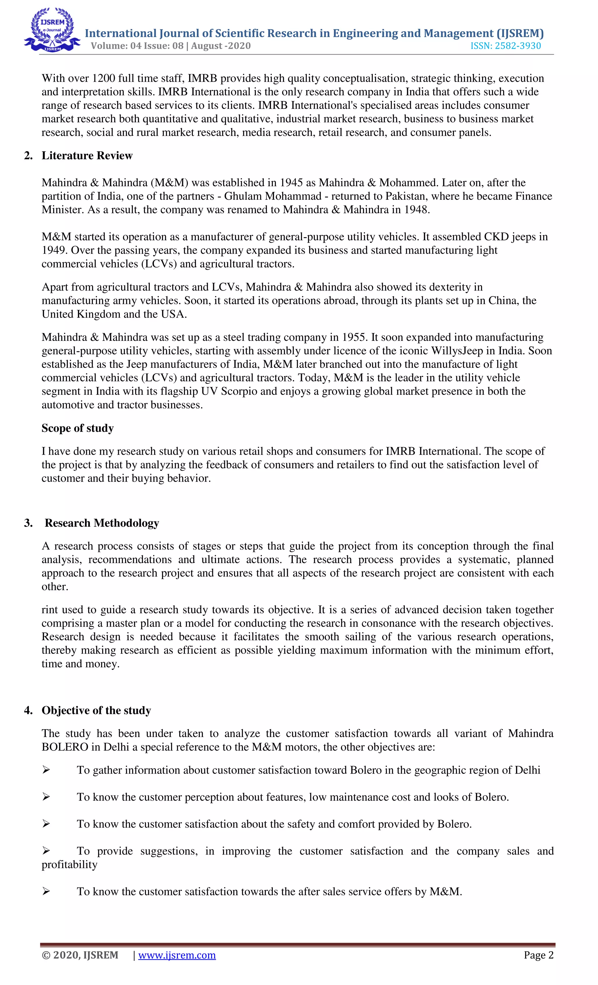 International Journal of Scientific Research in Engineering and Management (IJSREM)
Volume: 04 Issue: 08 | August -2020 ISSN: 2582-3930
© 2020, IJSREM | www.ijsrem.com Page 2
With over 1200 full time staff, IMRB provides high quality conceptualisation, strategic thinking, execution
and interpretation skills. IMRB International is the only research company in India that offers such a wide
range of research based services to its clients. IMRB International's specialised areas includes consumer
market research both quantitative and qualitative, industrial market research, business to business market
research, social and rural market research, media research, retail research, and consumer panels.
2. Literature Review
Mahindra & Mahindra (M&M) was established in 1945 as Mahindra & Mohammed. Later on, after the
partition of India, one of the partners - Ghulam Mohammad - returned to Pakistan, where he became Finance
Minister. As a result, the company was renamed to Mahindra & Mahindra in 1948.
M&M started its operation as a manufacturer of general-purpose utility vehicles. It assembled CKD jeeps in
1949. Over the passing years, the company expanded its business and started manufacturing light
commercial vehicles (LCVs) and agricultural tractors.
Apart from agricultural tractors and LCVs, Mahindra & Mahindra also showed its dexterity in
manufacturing army vehicles. Soon, it started its operations abroad, through its plants set up in China, the
United Kingdom and the USA.
Mahindra & Mahindra was set up as a steel trading company in 1955. It soon expanded into manufacturing
general-purpose utility vehicles, starting with assembly under licence of the iconic WillysJeep in India. Soon
established as the Jeep manufacturers of India, M&M later branched out into the manufacture of light
commercial vehicles (LCVs) and agricultural tractors. Today, M&M is the leader in the utility vehicle
segment in India with its flagship UV Scorpio and enjoys a growing global market presence in both the
automotive and tractor businesses.
Scope of study
I have done my research study on various retail shops and consumers for IMRB International. The scope of
the project is that by analyzing the feedback of consumers and retailers to find out the satisfaction level of
customer and their buying behavior.
3. Research Methodology
A research process consists of stages or steps that guide the project from its conception through the final
analysis, recommendations and ultimate actions. The research process provides a systematic, planned
approach to the research project and ensures that all aspects of the research project are consistent with each
other.
rint used to guide a research study towards its objective. It is a series of advanced decision taken together
comprising a master plan or a model for conducting the research in consonance with the research objectives.
Research design is needed because it facilitates the smooth sailing of the various research operations,
thereby making research as efficient as possible yielding maximum information with the minimum effort,
time and money.
4. Objective of the study
The study has been under taken to analyze the customer satisfaction towards all variant of Mahindra
BOLERO in Delhi a special reference to the M&M motors, the other objectives are:
 To gather information about customer satisfaction toward Bolero in the geographic region of Delhi
 To know the customer perception about features, low maintenance cost and looks of Bolero.
 To know the customer satisfaction about the safety and comfort provided by Bolero.
 To provide suggestions, in improving the customer satisfaction and the company sales and
profitability
 To know the customer satisfaction towards the after sales service offers by M&M.
 