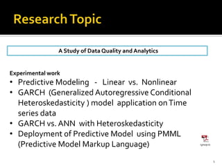 A Study of Data Quality and Analytics
1
Experimental work
• Predictive Modeling - Linear vs. Nonlinear
• GARCH (Generalized Autoregressive Conditional
Heteroskedasticity ) model application onTime
series data
• GARCH vs. ANN with Heteroskedasticity
• Deployment of Predictive Model using PMML
(Predictive Model Markup Language)
 