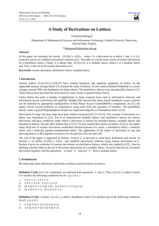 Mathematical Theory and Modeling www.iiste.org
ISSN 2224-5804 (Paper) ISSN 2225-0522 (Online)
Vol.4, No.11, 2014
14
A Study of Derivations on Lattices
Funmilola Balogun*
Department of Mathematical Sciences and Information Technology, Federal University Dutsin-ma,
Katsina State, Nigeria
* fbalogun@fudutsinma.edu.ng
Abstract
In this paper we introduce the notion 𝑓(𝑥⋀𝑦) = 𝑥⋀𝑓𝑦 , where f is a derivation on a lattice L and 𝑥, 𝑦 ∈ 𝐿,
using this notion we establish equivalence relations on L. Secondly we extend some results of isotone derivations
on a distributive lattice. Finally, it is shown that; 〈𝐹(𝐿),∨,∧〉 is a modular lattice, where L is a modular lattice
and 𝐹(𝐿) is the set of all isotone derivations on L
Keywords: isotone derivation, distributive lattice, modular lattice.
1 Introduction
Several authors [2,3,6,10,11,13,20,22] have studied analytical and algebraic properties of lattice. In the
eighteenth century, George Boole [7] initiated the study of lattices. In this context Richard Dedekind in a series
of paper around 1900, laid foundation for lattice theory. The distributive lattices were introduced by Gratzer [12].
These lattices have provided the motivation for many results in general lattice theory.
Lattice theory has quite a number of applications in many research areas such as information retrieval, and
information access controls(see [8] and[20]). Sandhu [20] showed that lattice based mandatory access controls
can be enforced by appropriate configuration of Role Based Access Control(RBAC) components. In [11], the
author solved several problems in cryptanalysis using tools from the geometry of numbers. The probability
density under a general hypergraphical model was expressed using the co-information lattice in [3].
Derivations in rings and near rings have been widely researched [4,5,15,18,19]. The concept of derivation in a
lattice was introduced in [22], Xin et al characterized modular lattices and distributive lattices by isotone
derivations and gave conditions under which a derivation is isotone for bounded lattices, modular lattices and
distributive lattices. Several other authors like; [1,9,21,23] also studied derivations on lattices. In [21], the author
using fixed sets of isotone derivations established characterizations of a chain, a distributive lattice, a modular
lattice and a relatively pseudo-complimented lattice. The application of the notion of derivation in ring and
near-ring theory to BCI-algebras was given by Jun and Xin [16], see also [24]
The rest of the paper is organized as follows. Section 2, is devoted to some basic definitions and results. In
Section 3, we define 𝑓(𝑥⋀𝑦) = 𝑥⋀𝑓𝑦 and establish equivalence relations using isotone derivations on L.
Section 4 gives an extension of isotone derivations on distributive lattices, which was studied in [22]. Also by
defining a partial order on the set of all isotone derivations on a modular lattice, we prove that this set of isotone
derivations together with the operations of meet ′ ∧ ′ and join ′ ∨ ′ form a modular lattice.
2. Preliminaries
We need some basic definitions and results on lattices and derivations on lattices.
Definition 2.1[6]: Let L be a nonempty set endowed with operations ∧ and ∨. Then (𝐿,∧,∨) is called a lattice
if it satisfies the following conditions for all 𝑥, 𝑦, 𝑧 ∈ 𝐿 :
i. 𝑥 ∧ 𝑥 = 𝑥, 𝑥 ∨ 𝑥 = 𝑥
ii. 𝑥 ∧ 𝑦 = 𝑦 ∧ 𝑥, 𝑥 ∨ 𝑦 = 𝑦 ∨ 𝑥
iii. (𝑥 ∧ 𝑦) ∧ 𝑧 = 𝑥 ∧ (𝑦 ∧ 𝑧), (𝑥 ∨ 𝑦) ∨ 𝑧 = 𝑥 ∨ (𝑦 ∨ 𝑧)
iv. (𝑥 ∧ 𝑦) ∨ 𝑥 = 𝑥, (𝑥 ∨ 𝑦) ∧ 𝑥 = 𝑥.
Definition 2.2 [6]: A lattice (𝐿,∧,∨) is called a distributive lattice if it satisfies any of the following conditions
for all 𝑥, 𝑦, 𝑧 ∈ 𝐿:
v. 𝑥 ∧ (𝑦 ∨ 𝑧) = (𝑥 ∧ 𝑦) ∨ (𝑥 ∧ 𝑧)
vi. 𝑥 ∨ (𝑦 ∧ 𝑧) = (𝑥 ∨ 𝑦) ∧ (𝑥 ∨ 𝑧)
 