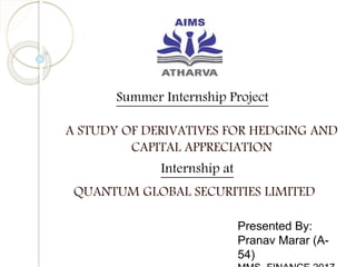 Summer Internship Project
A STUDY OF DERIVATIVES FOR HEDGING AND
CAPITAL APPRECIATION
Presented By:
Pranav Marar (A-
54)
Internship at
QUANTUM GLOBAL SECURITIES LIMITED
 