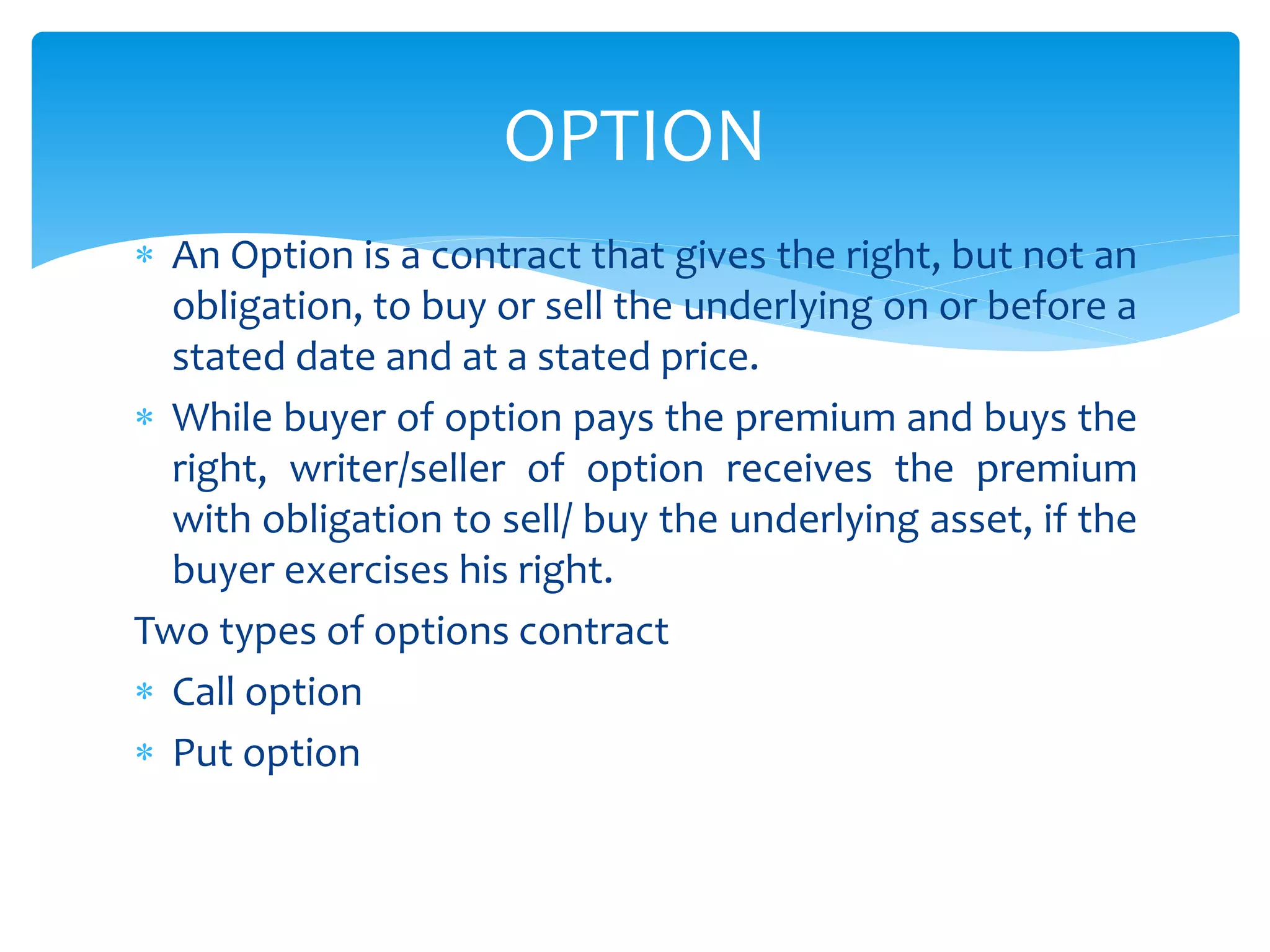  An Option is a contract that gives the right, but not an
obligation, to buy or sell the underlying on or before a
stated date and at a stated price.
 While buyer of option pays the premium and buys the
right, writer/seller of option receives the premium
with obligation to sell/ buy the underlying asset, if the
buyer exercises his right.
Two types of options contract
 Call option
 Put option
OPTION
 