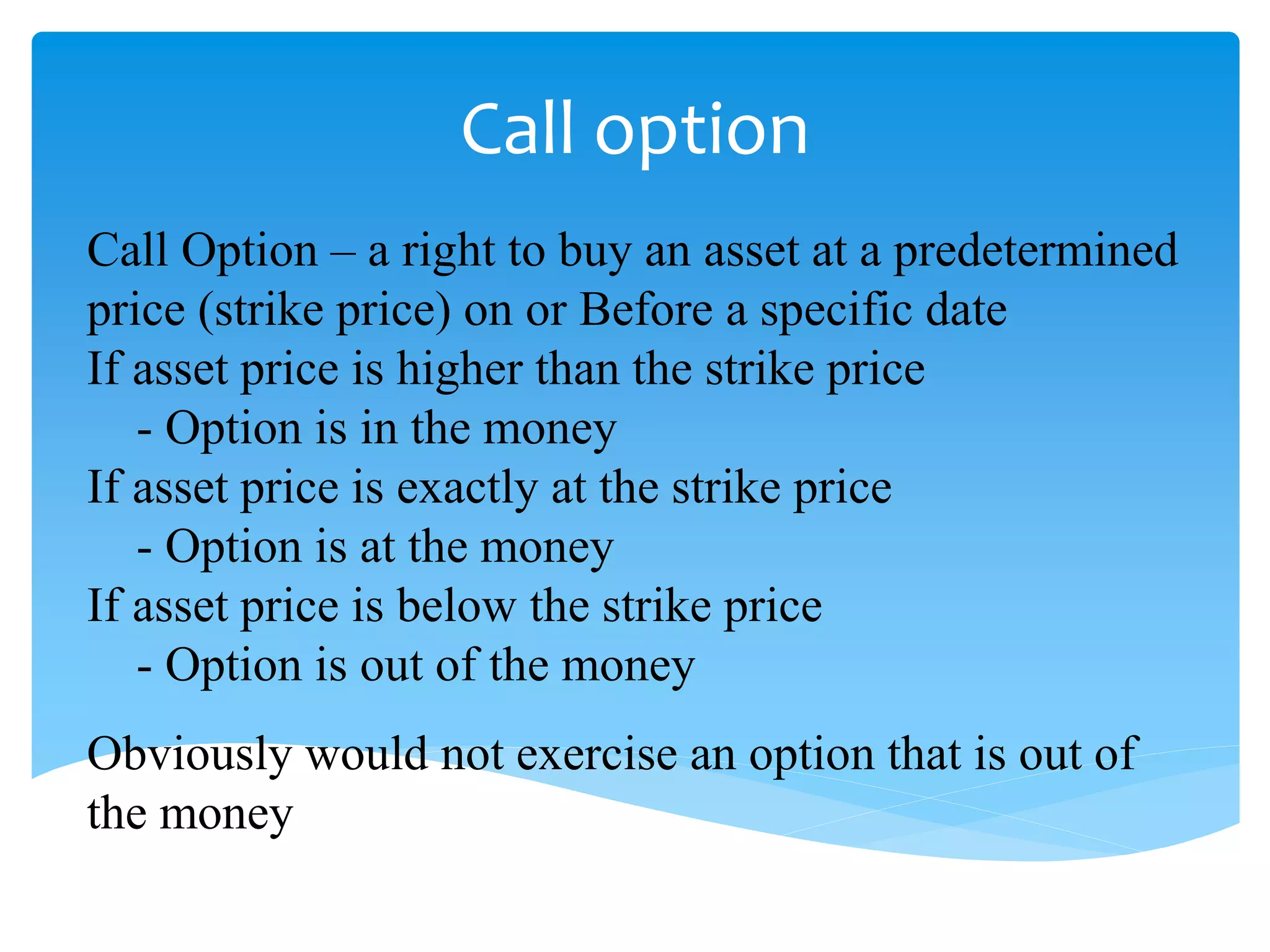 Call option
Call Option – a right to buy an asset at a predetermined
price (strike price) on or Before a specific date
If asset price is higher than the strike price
- Option is in the money
If asset price is exactly at the strike price
- Option is at the money
If asset price is below the strike price
- Option is out of the money
Obviously would not exercise an option that is out of
the money
 
