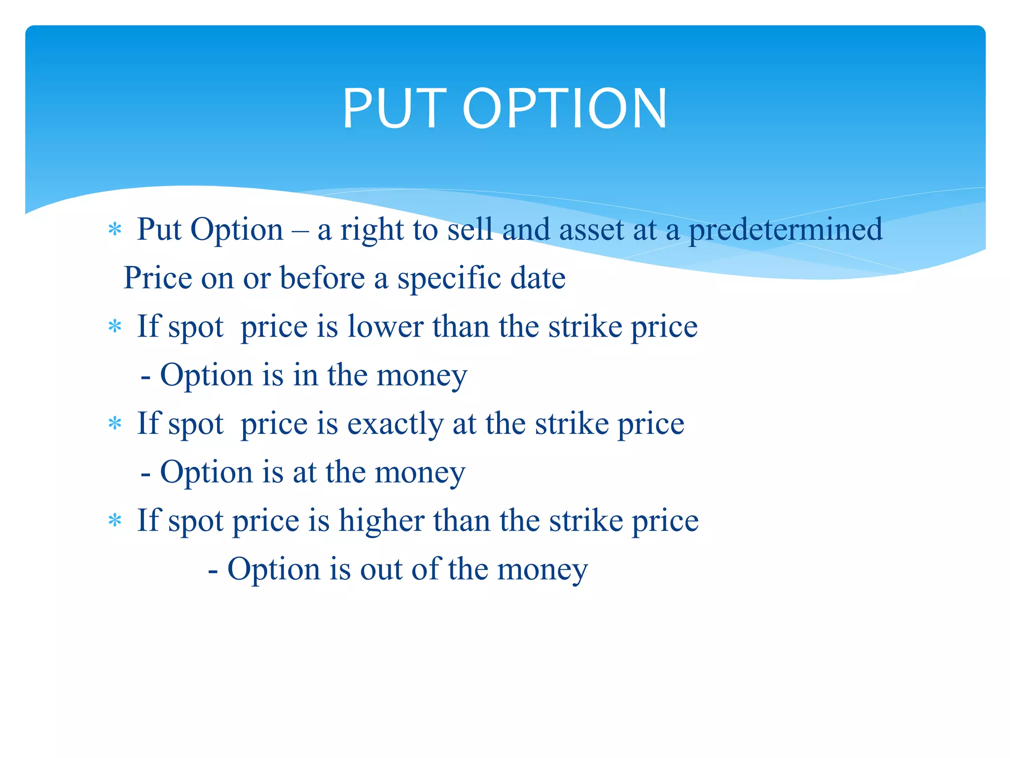  Put Option – a right to sell and asset at a predetermined
Price on or before a specific date
 If spot price is lower than the strike price
- Option is in the money
 If spot price is exactly at the strike price
- Option is at the money
 If spot price is higher than the strike price
- Option is out of the money
PUT OPTION
 