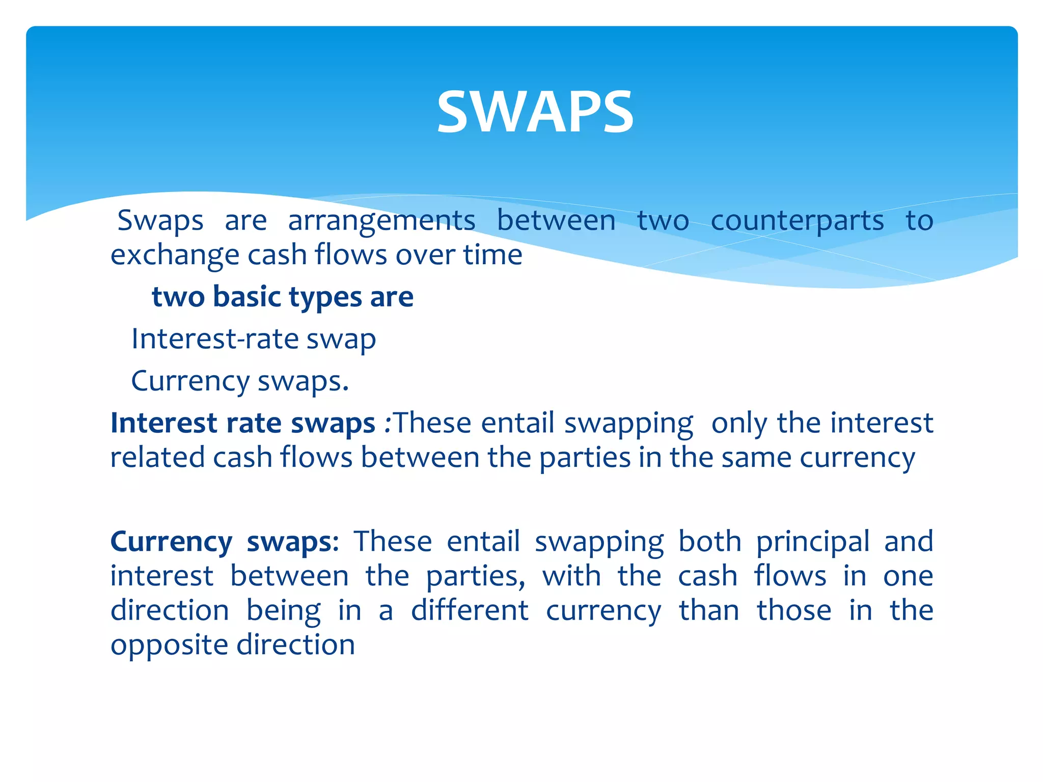 Swaps are arrangements between two counterparts to
exchange cash flows over time
two basic types are
Interest-rate swap
Currency swaps.
Interest rate swaps :These entail swapping only the interest
related cash flows between the parties in the same currency
Currency swaps: These entail swapping both principal and
interest between the parties, with the cash flows in one
direction being in a different currency than those in the
opposite direction
SWAPS
 