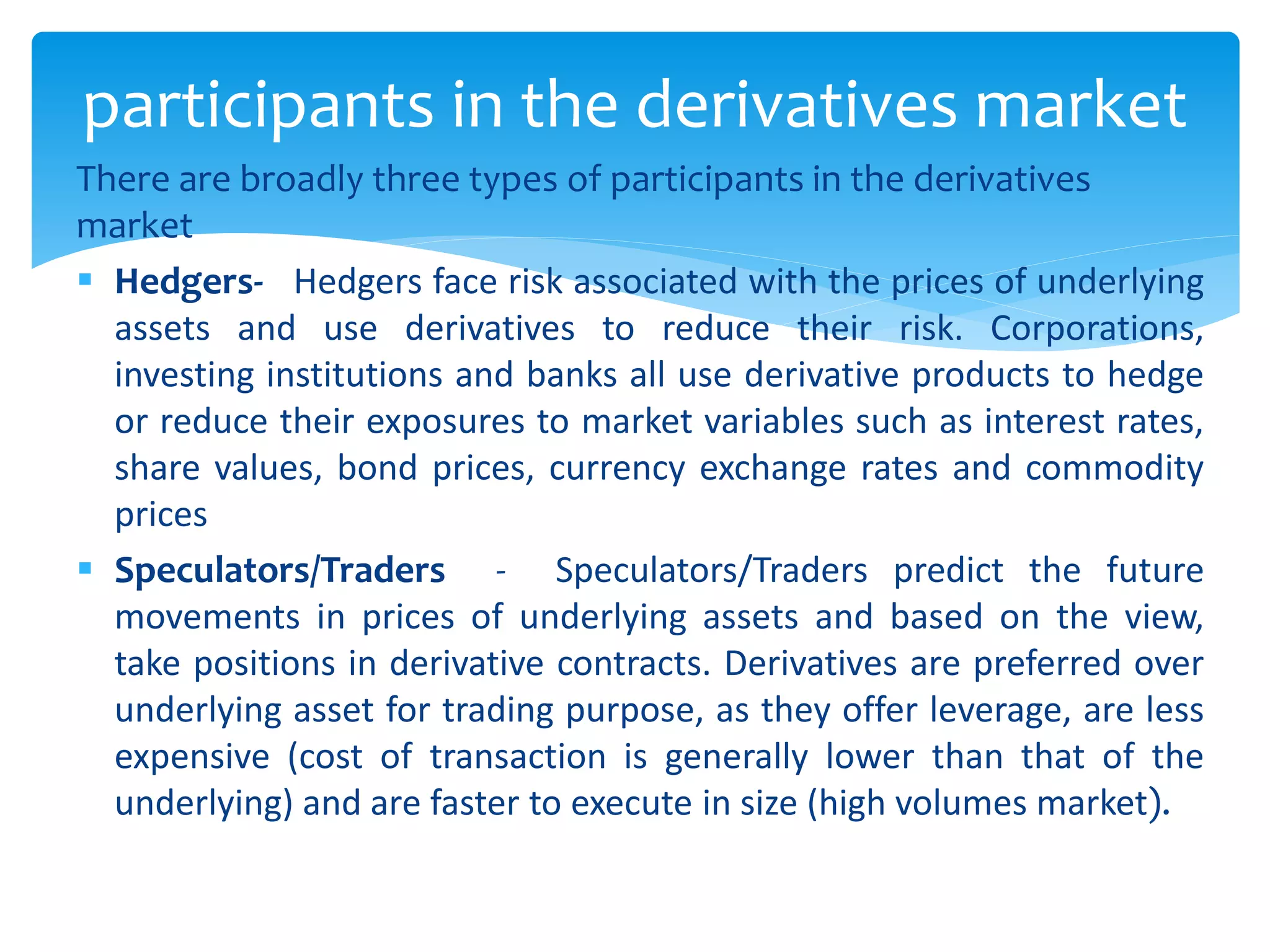 There are broadly three types of participants in the derivatives
market
 Hedgers- Hedgers face risk associated with the prices of underlying
assets and use derivatives to reduce their risk. Corporations,
investing institutions and banks all use derivative products to hedge
or reduce their exposures to market variables such as interest rates,
share values, bond prices, currency exchange rates and commodity
prices
 Speculators/Traders - Speculators/Traders predict the future
movements in prices of underlying assets and based on the view,
take positions in derivative contracts. Derivatives are preferred over
underlying asset for trading purpose, as they offer leverage, are less
expensive (cost of transaction is generally lower than that of the
underlying) and are faster to execute in size (high volumes market).
participants in the derivatives market
 