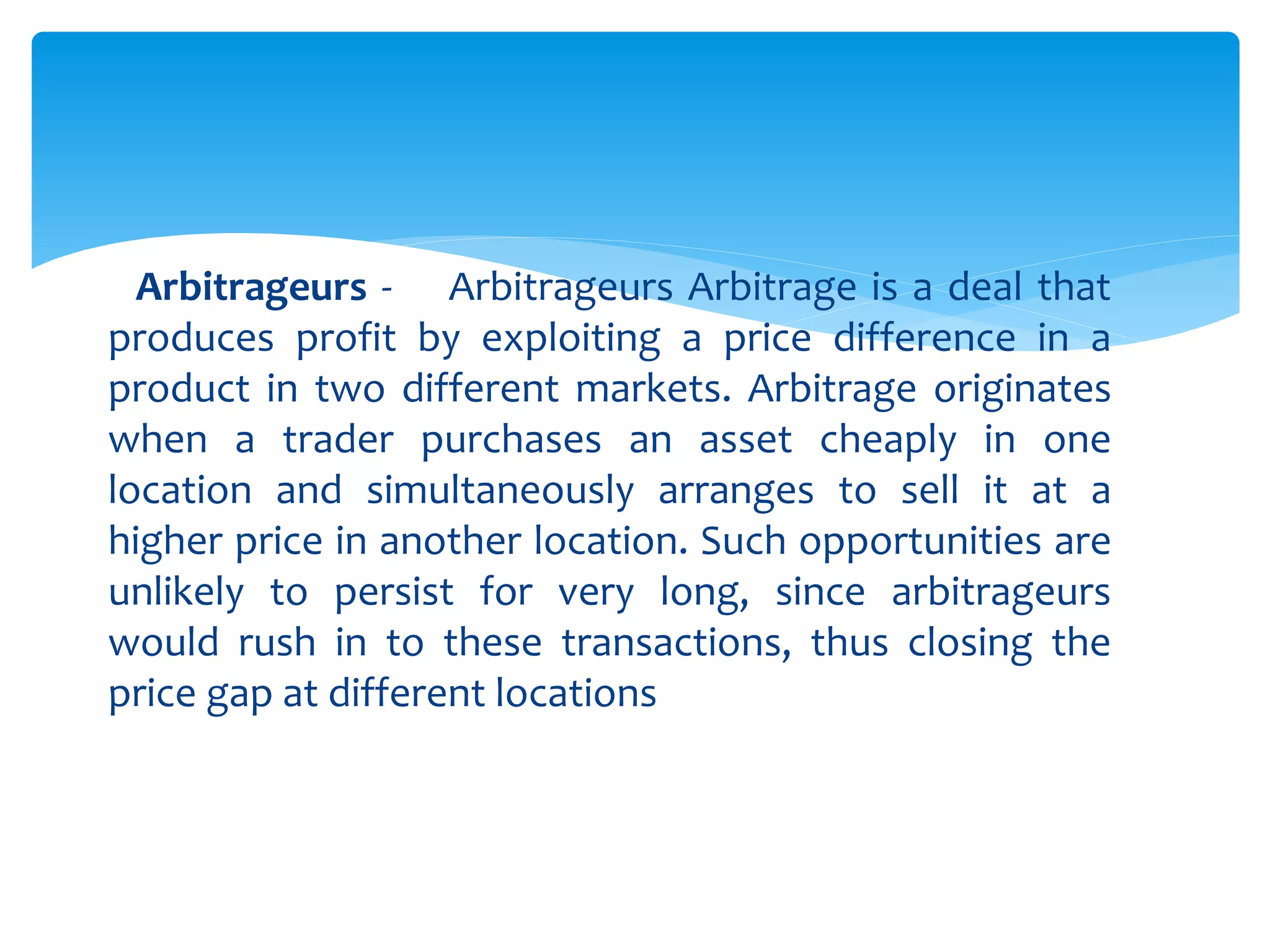 Arbitrageurs - Arbitrageurs Arbitrage is a deal that
produces profit by exploiting a price difference in a
product in two different markets. Arbitrage originates
when a trader purchases an asset cheaply in one
location and simultaneously arranges to sell it at a
higher price in another location. Such opportunities are
unlikely to persist for very long, since arbitrageurs
would rush in to these transactions, thus closing the
price gap at different locations
 