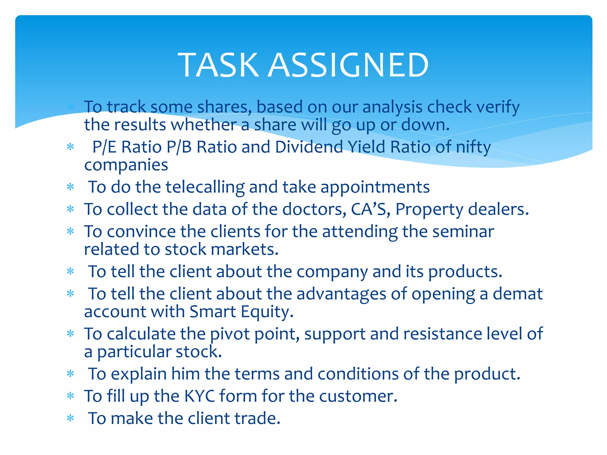  To track some shares, based on our analysis check verify
the results whether a share will go up or down.
 P/E Ratio P/B Ratio and Dividend Yield Ratio of nifty
companies
 To do the telecalling and take appointments
 To collect the data of the doctors, CA’S, Property dealers.
 To convince the clients for the attending the seminar
related to stock markets.
 To tell the client about the company and its products.
 To tell the client about the advantages of opening a demat
account with Smart Equity.
 To calculate the pivot point, support and resistance level of
a particular stock.
 To explain him the terms and conditions of the product.
 To fill up the KYC form for the customer.
 To make the client trade.
TASK ASSIGNED
 