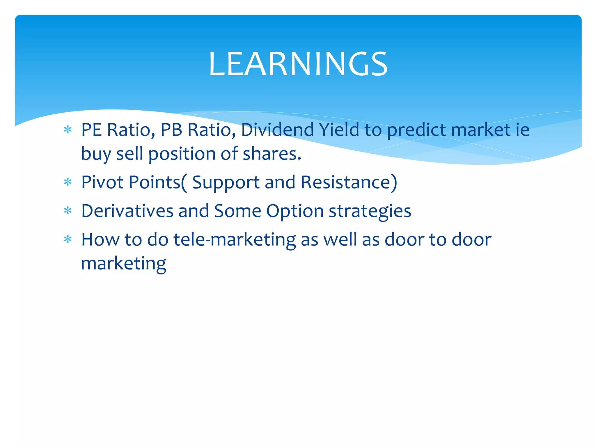 PE Ratio, PB Ratio, Dividend Yield to predict market ie
buy sell position of shares.
 Pivot Points( Support and Resistance)
 Derivatives and Some Option strategies
 How to do tele-marketing as well as door to door
marketing
LEARNINGS
 
