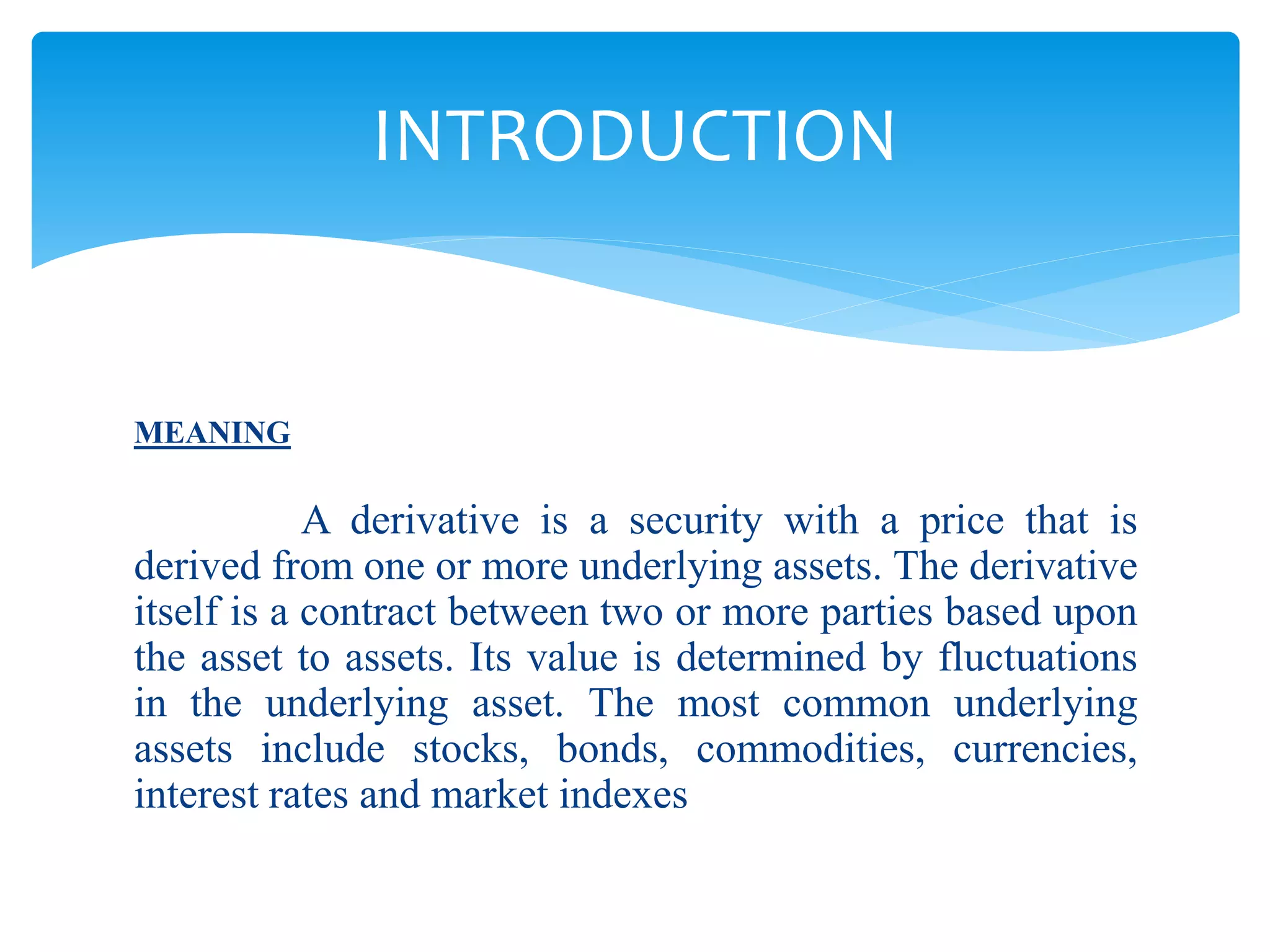 MEANING
A derivative is a security with a price that is
derived from one or more underlying assets. The derivative
itself is a contract between two or more parties based upon
the asset to assets. Its value is determined by fluctuations
in the underlying asset. The most common underlying
assets include stocks, bonds, commodities, currencies,
interest rates and market indexes
INTRODUCTION
 