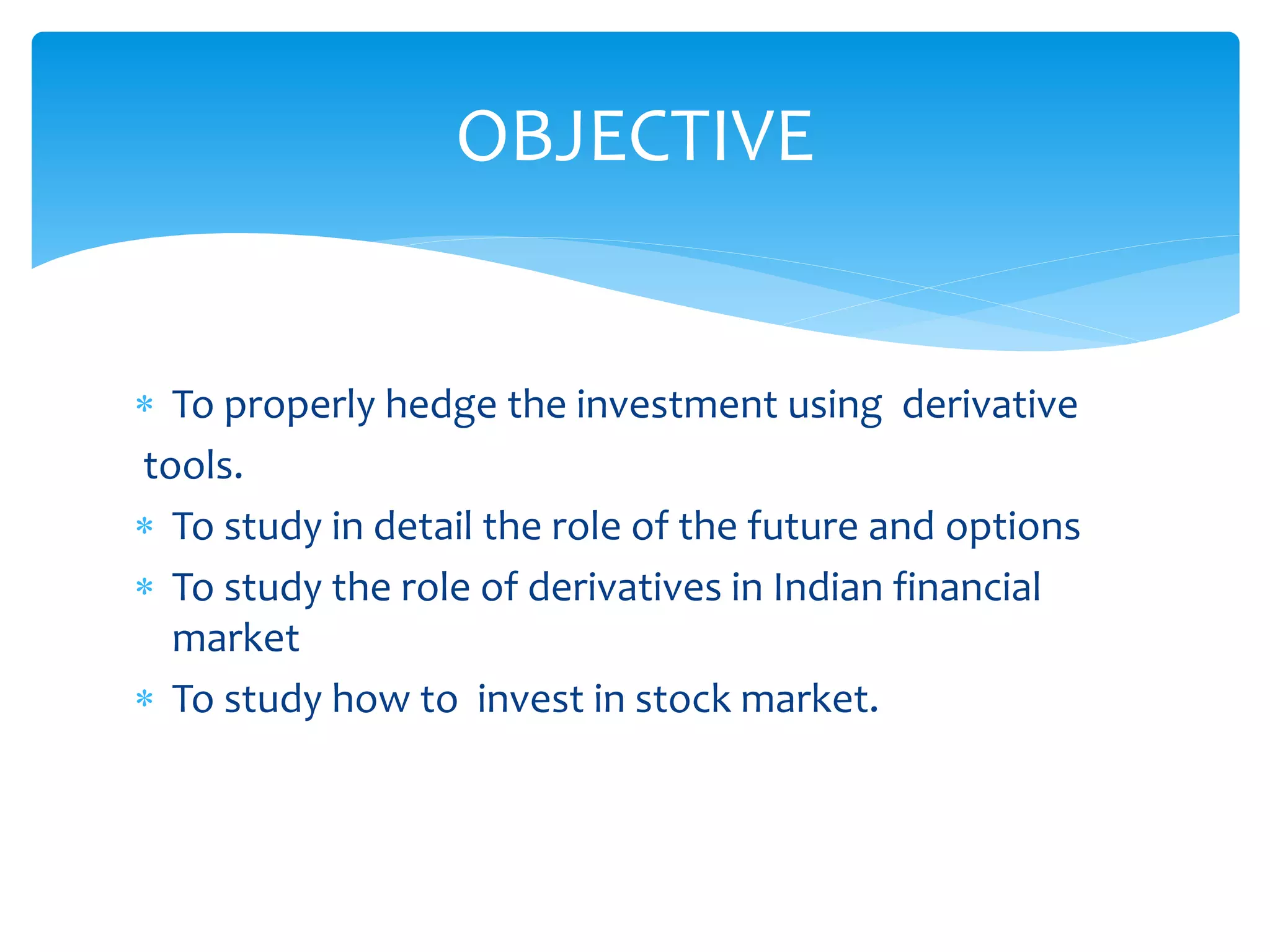  To properly hedge the investment using derivative
tools.
 To study in detail the role of the future and options
 To study the role of derivatives in Indian financial
market
 To study how to invest in stock market.
OBJECTIVE
 