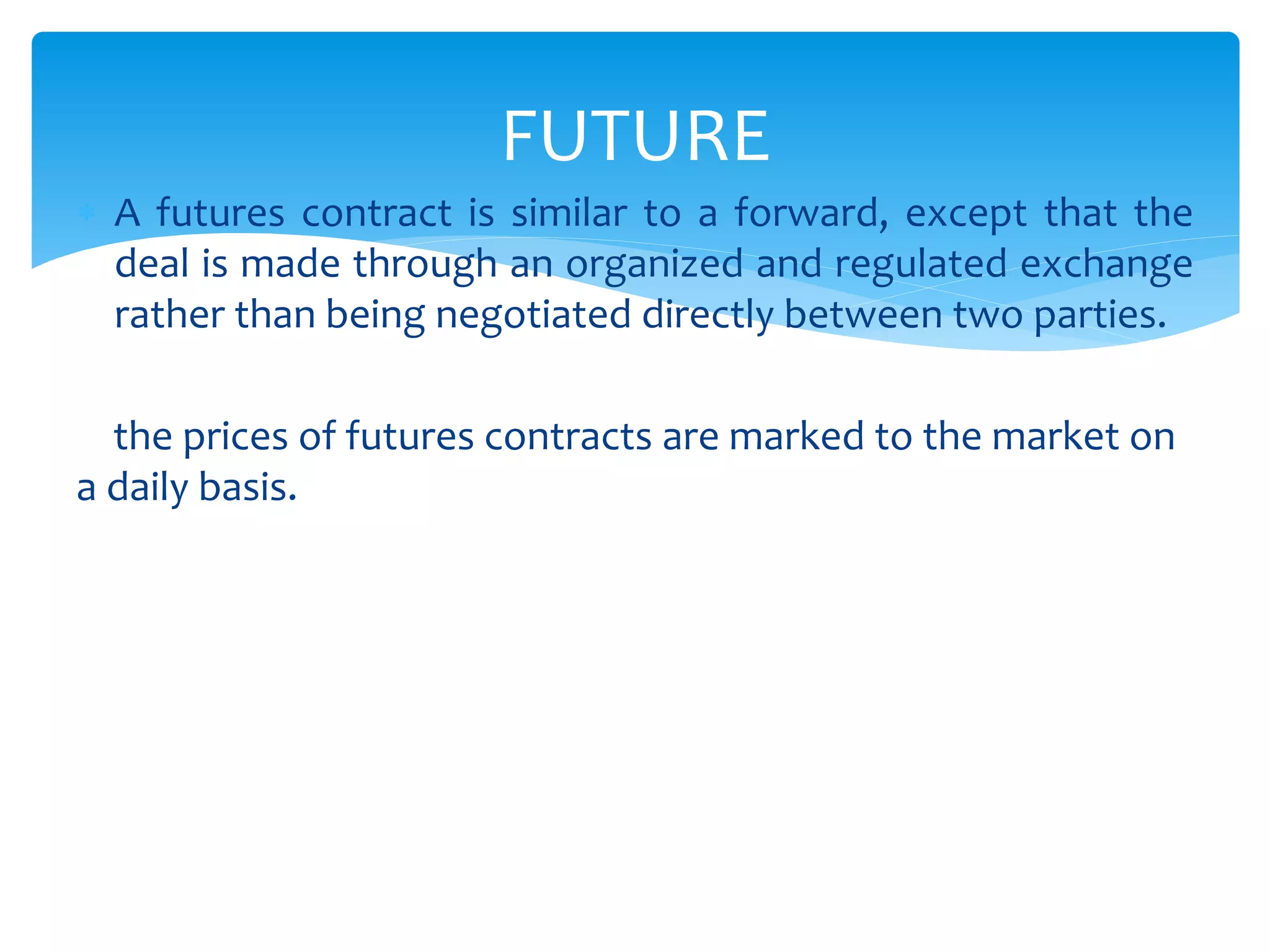  A futures contract is similar to a forward, except that the
deal is made through an organized and regulated exchange
rather than being negotiated directly between two parties.
the prices of futures contracts are marked to the market on
a daily basis.
FUTURE
 