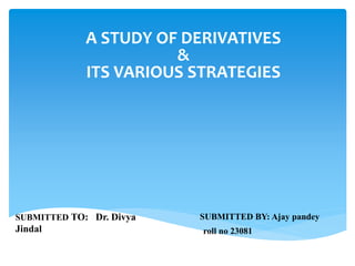 SUBMITTED BY: Ajay pandey
roll no 23081
A STUDY OF DERIVATIVES
&
ITS VARIOUS STRATEGIES
SUBMITTED TO: Dr. Divya
Jindal
 