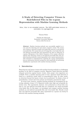A Study of Detecting Computer Viruses in
Real-Infected Files in the n-gram
Representation with Machine Learning Methods
Note, this is an extended version. The LNCS published version is
available via springerlink
Thomas Stibor
Fakult¨at f¨ur Informatik
Technische Universit¨at M¨unchen
thomas.stibor@in.tum.de
Abstract. Machine learning methods were successfully applied in re-
cent years for detecting new and unseen computer viruses. The viruses
were, however, detected in small virus loader ﬁles and not in real infected
executable ﬁles. We created data sets of benign ﬁles, virus loader ﬁles and
real infected executable ﬁles and represented the data as collections of
n-grams. Histograms of the relative frequency of the n-gram collections
indicate that detecting viruses in real infected executable ﬁles with ma-
chine learning methods is nearly impossible in the n-gram representation.
This statement is underpinned by exploring the n-gram representation
from an information theoretic perspective and empirically by performing
classiﬁcation experiments with machine learning methods.
1 Introduction
Detecting new and unseen viruses with machine learning methods is a challenging
problem in the ﬁeld of computer security. Signature based detection provides
adequate protection against known viruses, when proper virus signatures are
available. From a machine learning point of view, signature based detection is
based on a prediction model where no generalization exists. In other words,
no detection beyond the known viruses can be performed. To obtain a form of
generalization, current anti-virus systems use heuristics generated by hand.
In recent years, however, machine learning methods are investigated for de-
tecting unknown viruses [1–5]. Reported results show high and acceptable de-
tection rates. The experiments, however, were performed on skewed data sets,
that is, not real infected executable ﬁles are considered, but small executable
virus loader ﬁles. In this paper, we investigate and compare machine learning
methods on real infected executable ﬁles and virus loader ﬁles. Results reveal
that real infected executable ﬁles when represented as n-grams can barely be
detected with machine learning methods.
 