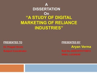 PRESENTED TO PRESENTED BY
Dr. Pragati Sirohi Aryan Verma
Subject Coordinator Roll No-202010701110013
SRMU, LUCKNOW
“A STUDY OF DIGITAL
MARKETING OF RELIANCE
INDUSTRIES”
A
DISSERTATION
On
 