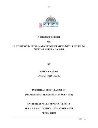 0 
0 | P a g e 
A PROJECT REPORT 
ON 
“A STUDY ON DIGITAL MARKETING SERVICES WITH RETURN ON 
WEB” AT RETURN ON WEB 
BY 
SHIKHA NAGAR 
(MMM) (2013 – 2015) 
IN PARTIAL FULFILLMENT OF 
(MASTERS IN MARKETING MANAGEMENT) 
SAVITRIBAI PHULE PUNE UNIVERSITY 
M.A.E.E.R s MIT SCHOOL OF MANAGEMENT 
PUNE : 411038 
 