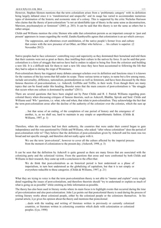 ALLS 5(5):111-118, 2014 113
However, Stephen Slemon mentions that the term colonialism arises from a ‘problematic category’ with its definition
being largely debated since it is ‘transhistorical and unspecific’ and its usage has varied to accommodate numerous
types of domination of the historic and economic state of a colony. This is supported by the critic Nicholas Harisson
who claims that the theory of post-colonialism “is not an identifiable type of theory in the same sense as deconstruction,
Marxism, psychoanalysis or feminism” (2003, p. 203). It can be said that this theory is not the same as others but is
rather unique.
Childs and Williams mention the critic Slemon who adds that colonialism persists as an important concept to ‘past and
present’ appraisers in issues regarding the world. Zandra Kambysellis agrees that colonization is an act which conveys:
The suppression, and oftentimes overt annihilation, of the native people’s former lives and culture
that comes with the new presence of an Other, an Other who believes … his culture is superior. (2
November 2012)
Native peoples had to face colonizers’ controlling ways and superiority as they dominated their homeland and told them
that their customs were not as great as theirs, thus instilling their culture in the natives by force. It can be said that post-
colonialism is a form of struggle that natives have had to endure to adjust to being free from the colonizer and building
a new life. It is a difficult task for them to start a new life since they have been accustomed to following the life that
they had to adjust to during the reign of Westerners.
Post-colonialism theory has triggered many debates amongst scholars over its definition and functions since it is known
for the vastness of the key terms that fall under its scope. These various terms or topics, to name but a few among many,
include universality, difference, nationalism, postmodernism as well as feminism, and have been discussed by the three
famous theorists of post-colonialism, i.e. Ashcroft, Griffiths and Triffin, in their work. Even though there are many
topics that can be found under this heading, Bressler notes that the main concern of post-colonialism is “the struggle
that occurs when one culture is dominated by another” (2011).
There are several questions that have been singled out by Peter Childs and R. J. Patrick Williams regarding post-
colonial theory when discussing critiques of famous theorists, such as Ashcroft, Bhabha, Spivak and Said. Childs and
Williams used ‘Wh-’ questions, i.e. what, who and when, that relate to post-colonialism. They acknowledge the fact that
the term post-colonialism arose after the decline of the authority of the colonizer over the colonies, which the sum up
as:
…but that sense of an ending, of the completion of one period of history and the emergence of
another, is, as we shall see, hard to maintain in any simple or unproblematic fashion. (Childs &
Williams, 1997, p. 1)
Therefore, when the colonizers had lost their authority, the countries that were under their control began to gain
independence and this was questioned by Childs and Williams, who asked: “after whose colonialism” does the period of
post-colonialism refer to? They believe that the definition of post-colonialism given by Ashcroft and his team was too
broad and not specific enough, and therefore did not really agree with it.
We use the term ‘post-colonial’, however to cover all the culture affected by the imperial process
from the moment of colonization to the present day. (Ashcroft, 1998, p. 3)
It can be seen that the definition by Ashcroft is quite general as there are many forces that are associated with the
colonizing party and the colonized victims. From the questions that arose and were confronted by both Childs and
Williams in their research, they came up with a conclusion to the effect that:
We do think that post-colonialism as an historical period is best understood as a phase of
imperialism, in turn best understood as the globalizing of capitalism, but that it is not simply or
everywhere reducible to these categories. (Childs & Williams, 1997, p. 21)
What they are trying to voice is that the term post-colonialism theory is not able to “master and explain” every single
detail regarding the issues of post-colonialism, and therefore theorists should “try to understand or explain as much of
what is going on as possible” while omitting as little information as possible.
The theory has also been used in literary works where its main focus is to highlight events that occurred during the time
of pre-colonization and also post-colonization. John Lye points out that postcolonial theory is used during the process of
writing literary works about colonized people, either by the colonized people or the colonizers themselves. In his
journal article, Lye gives his opinion about the theory and mentions that postcolonial:
…deals with the reading and writing of literature written in previously or currently colonized
countries, or literature written in colonizing countries which deals with colonization or colonized
peoples. (Lye, 1998)
 