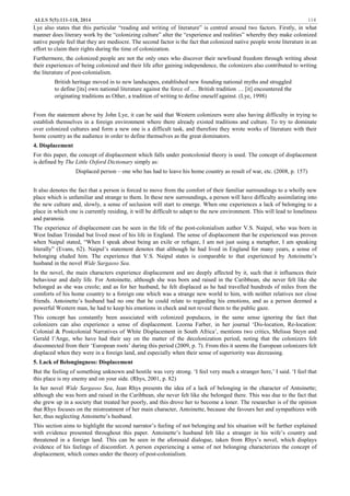 ALLS 5(5):111-118, 2014 114
Lye also states that this particular “reading and writing of literature” is centred around two factors. Firstly, in what
manner does literary work by the “colonizing culture” alter the “experience and realities” whereby they make colonized
native people feel that they are mediocre. The second factor is the fact that colonized native people wrote literature in an
effort to claim their rights during the time of colonization.
Furthermore, the colonized people are not the only ones who discover their newfound freedom through writing about
their experiences of being colonized and their life after gaining independence, the colonizers also contributed to writing
the literature of post-colonialism.
British heritage moved in to new landscapes, established new founding national myths and struggled
to define [its] own national literature against the force of … British tradition … [it] encountered the
originating traditions as Other, a tradition of writing to define oneself against. (Lye, 1998)
From the statement above by John Lye, it can be said that Western colonizers were also having difficulty in trying to
establish themselves in a foreign environment where there already existed traditions and culture. To try to dominate
over colonized cultures and form a new one is a difficult task, and therefore they wrote works of literature with their
home country as the audience in order to define themselves as the great dominators.
4. Displacement
For this paper, the concept of displacement which falls under postcolonial theory is used. The concept of displacement
is defined by The Little Oxford Dictionary simply as:
Displaced person – one who has had to leave his home country as result of war, etc. (2008, p. 157)
It also denotes the fact that a person is forced to move from the comfort of their familiar surroundings to a wholly new
place which is unfamiliar and strange to them. In these new surroundings, a person will have difficulty assimilating into
the new culture and, slowly, a sense of seclusion will start to emerge. When one experiences a lack of belonging to a
place in which one is currently residing, it will be difficult to adapt to the new environment. This will lead to loneliness
and paranoia.
The experience of displacement can be seen in the life of the post-colonialism author V.S. Naipul, who was born in
West Indian Trinidad but lived most of his life in England. The sense of displacement that he experienced was proven
when Naipul stated, “When I speak about being an exile or refugee, I am not just using a metaphor, I am speaking
literally” (Evans, 62). Naipul’s statement denotes that although he had lived in England for many years, a sense of
belonging eluded him. The experience that V.S. Naipul states is comparable to that experienced by Antoinette’s
husband in the novel Wide Sargasso Sea.
In the novel, the main characters experience displacement and are deeply affected by it, such that it influences their
behaviour and daily life. For Antoinette, although she was born and raised in the Caribbean, she never felt like she
belonged as she was creole; and as for her husband, he felt displaced as he had travelled hundreds of miles from the
comforts of his home country to a foreign one which was a strange new world to him, with neither relatives nor close
friends. Antoinette’s husband had no one that he could relate to regarding his emotions, and as a person deemed a
powerful Western man, he had to keep his emotions in check and not reveal them to the public gaze.
This concept has constantly been associated with colonized populaces, in the same sense ignoring the fact that
colonizers can also experience a sense of displacement. Leorna Farber, in her journal ‘Dis-location, Re-location:
Colonial & Postcolonial Narratives of White Displacement in South Africa’, mentions two critics, Melissa Steyn and
Gerald l’Ange, who have had their say on the matter of the decolonization period, noting that the colonizers felt
disconnected from their ‘European roots’ during this period (2009, p. 7). From this it seems the European colonizers felt
displaced when they were in a foreign land, and especially when their sense of superiority was decreasing.
5. Lack of Belongingness: Displacement
But the feeling of something unknown and hostile was very strong. ‘I feel very much a stranger here,’ I said. ‘I feel that
this place is my enemy and on your side. (Rhys, 2001, p. 82)
In her novel Wide Sargasso Sea, Jean Rhys presents the idea of a lack of belonging in the character of Antoinette;
although she was born and raised in the Caribbean, she never felt like she belonged there. This was due to the fact that
she grew up in a society that treated her poorly, and this drove her to become a loner. The researcher is of the opinion
that Rhys focuses on the mistreatment of her main character, Antoinette, because she favours her and sympathizes with
her, thus neglecting Antoinette’s husband.
This section aims to highlight the second narrator’s feeling of not belonging and his situation will be further explained
with evidence presented throughout this paper. Antoinette’s husband felt like a stranger in his wife’s country and
threatened in a foreign land. This can be seen in the aforesaid dialogue, taken from Rhys’s novel, which displays
evidence of his feelings of discomfort. A person experiencing a sense of not belonging characterizes the concept of
displacement, which comes under the theory of post-colonialism.
 