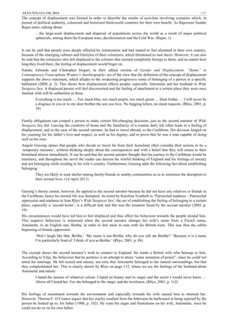 ALLS 5(5):111-118, 2014 115
The concept of displacement was formed in order to describe the results of activities involving countries which, in
pursuit of political authority, colonized and terrorized third-world countries for their own benefit. As Rajeswari Sunder
Rajan notes, talking about:
…the large-scale displacement and dispersal of populations across the world as a result of major political
upheavals, among them the European wars, decolonization and the Cold War. (Rajan, 1)
It can be said that people were deeply affected by colonization and had started to feel alienated in their own country,
because of the emerging cultures and lifestyles of their colonizers, which threatened to oust theirs. However, it can also
be said that the colonizers also felt displaced in the colonies that seemed completely foreign to them, and no matter how
long they lived there, the feeling of displacement would linger on.
Natalie Edwards and Chistopher Hogart, in their edited version of Gender and Displacement: “Home” in
Contemporary Francophone Women’s Autobiography, are of the view that the definition of the concept of displacement
supports the above statement, which alludes to the weakening progressive sense of belonging of a person in a specific
habitation (2008, p. 2). This shows how displacement affects people, especially Antoinette and her husband in Wide
Sargasso Sea. A displaced person will feel disconcerted and the feeling of attachment to a certain place they were once
familiar with will be unfamiliar to them.
Everything is too much … Too much blue, too much purple, too much green … Dear Father … I will never be
a disgrace to you or to my dear brother the son you love. No begging letters, no mean requests. (Rhys, 2001, p.
39)
Family obligations can compel a person to make certain life-changing decisions, just as the second narrator of Wide
Sargasso Sea did. Leaving the comforts of home and the familiarity of a routine daily life often leads to a feeling of
displacement, and in the case of the second narrator, he had to travel abroad, to the Caribbean. His decision hinged on
his yearning for his father’s love and respect, as well as his dignity, and to prove that he was a man capable of doing
well on his own.
Angela Gussing opines that people who decide to travel far from their homeland often consider their actions to be a
‘temporary measure’, without thinking deeply about the consequences and with a belief that they will return to their
homeland almost immediately. It can be said that the second narrator thought that his journey to the Caribbean would be
transitory, and throughout the novel the reader can discern his wistful thinking of England and his feelings of anxiety
and not belonging while residing in his wife’s country. Furthermore, Gussing adds the following fact about establishing
belonging:
They are likely to seek shelter among family/friends in nearby communities so as to minimize the disruption to
their normal lives. (14 April 2013)
Gussing’s theory cannot, however, be applied to the second narrator because he did not have any relatives or friends in
the Caribbean, hence his normal life was disrupted. As noted by Karolina Tennholt in ‘Patriarchal madness – Patriarchal
oppression and madness in Jean Rhys’s Wide Sargasso Sea’, the act of establishing the feeling of belonging to a certain
place, especially a ‘second home’, is a difficult task and this was the situation faced by the second narrator (2005, p.
16).
His circumstances would have led him to feel displaced and thus affect his behaviour towards the people around him.
This negative behaviour is witnessed when the second narrator changes his wife’s name from a French name,
Antoinette, to an English one, Bertha, in order to feel more in tune with his British roots. This was thus the subtle
beginning of female oppression.
‘Don’t laugh like that, Bertha.’ ‘My name is not Bertha; why do you call me Bertha?’ ‘Because it is a name
I’m particularly fond of. I think of you as Bertha.’ (Rhys, 2001, p. 86)
The excerpt shows the second narrator’s wish to connect to England. He wants a British wife who belongs to him.
According to Vilja, the behaviour that he portrays is an attempt to attain “some sensation of power”, since he could not
annul his marriage. He felt scared and uneasy, not only that Antoinette belonged to her natural surroundings, but that
they complemented her. This is clearly shown by Rhys on page 112, where we see the feelings of the husband about
Antoinette and nature:
I hated the sunsets of whatever colour, I hated its beauty and its magic and the secret I would never know …
Above all I hated her. For she belonged to the magic and the loveliness. (Rhys, 2001, p. 112)
His feelings of resentment towards the environment and especially towards his wife caused him to mistreat her.
However, Theresa F. O’Connor argues that his cruelty resulted from the bitterness he harboured at being rejected by the
person he looked up to, his father (1986, p. 162). He vents his anger and frustrations on his wife, Antoinette, since he
could not do so on his own father.
 