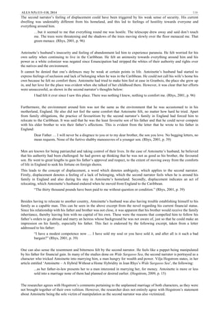 ALLS 5(5):111-118, 2014 116
The second narrator’s feeling of displacement could have been triggered by his weak sense of security. His current
dwelling was undeniably different from his homeland, and this led to feelings of hostility towards everyone and
everything around him.
…but it seemed to me that everything round me was hostile. The telescope drew away and said don’t touch
me. The trees were threatening and the shadows of the trees moving slowly over the floor menaced me. That
green menace. (Rhys, 2001, p. 96)
Antoinette’s husband’s insecurity and feeling of abandonment led him to experience paranoia. He felt worried for his
own safety when continuing to live in the Caribbean. He felt an animosity towards everything around him and his
power as a white colonizer was negated since Emancipation had stripped the whites of their authority and rights over
the natives and the environment.
It cannot be denied that one’s defences may be weak at certain points in life. Antoinette’s husband had started to
express feelings of seclusion and lack of belonging when he was in the Caribbean. He could not call his wife’s home his
own because he felt no comfort there. Antoinette had tried to make him feel at ease in Granbois, the place she grew up
in, and her love for the place was evident when she talked of her childhood there. However, it was clear that her efforts
were unsuccessful, as shown in the second narrator’s thoughts below:
I had felt it ever since I saw this place. There was nothing I knew, nothing to comfort me. (Rhys, 2001, p. 96)
Furthermore, the environment around him was not the same as the environment that he was accustomed to in his
motherland, England. He also did not feel the same comfort that Antoinette felt, no matter how hard he tried. Apart
from family obligations, the practice of favouritism by the second narrator’s family in England had forced him to
relocate to the Caribbean. It was said that he was the least favourite son of his father and that he could never compete
with his elder brother to win their father’s affections. This is evident from the letter that he wrote to his father in
England:
Dear Father … I will never be a disgrace to you or to my dear brother, the son you love. No begging letters, no
mean requests. None of the furtive shabby manoeuvres of a younger son. (Rhys, 2001, p. 39)
Men are known for being patriarchal and taking control of their lives. In the case of Antoinette’s husband, he believed
that his authority had been challenged: he had grown up thinking that he was not as good as his brother, the favoured
son. He went to great lengths to gain his father’s approval and respect, to the extent of moving away from the comforts
of life in England to seek his fortune on foreign shores.
This leads to the concept of displacement, a word which denotes ambiguity, which applies to the second narrator.
Firstly, displacement denotes a feeling of a lack of belonging, which the second narrator feels when he is around his
family in England and also during his stay in Antoinette’s homeland. Secondly, displacement indicates an act of
relocating, which Antoinette’s husband endured when he moved from England to the Caribbean.
“The thirty thousand pounds have been paid to me without question or condition.” (Rhys, 2001, p. 39)
Besides having to relocate to another country, Antoinette’s husband was also having trouble establishing himself to his
family as a capable man. This can be seen in the above excerpt from the novel regarding his current financial status.
Since his relationship with his father and brother was not close, it was apparent that his brother would receive the family
inheritance, thereby leaving him with no capital of his own. These were the reasons that compelled him to follow his
father’s orders to go abroad and marry an heiress whose background he was not aware of, just so that he could make an
impression on his family, especially his father. This fact is endorsed by the following excerpt, taken from a letter
addressed to his father:
“I have a modest competence now … I have sold my soul or you have sold it, and after all is it such a bad
bargain?” (Rhys, 2001, p. 39)
One can also sense the resentment and bitterness felt by the second narrator. He feels like a puppet being manipulated
by his father for financial gain. In many of the studies done on Wide Sargasso Sea, the second narrator is portrayed as a
character who tricked Antoinette into marrying him, a man hungry for wealth and power. Vilja Hogstrom states, in her
article entitled ‘Antoinette – A Hybrid Without a Home Hybridity in Jean Rhys’s Wide Sargasso Sea’, the following:
...as her father-in-law presents her to a man interested in marrying her, for money. Antoinette is more or less
sold into a marriage none of them had planned or desired earlier. (Hogstrom, 2009, p. 15)
The researcher agrees with Hogstrom’s comments pertaining to the unplanned marriage of both characters, as they were
not brought together of their own volition. However, the researcher does not entirely agree with Hogstrom’s statement
about Antoinette being the sole victim of manipulation as the second narrator was also victimized.
 
