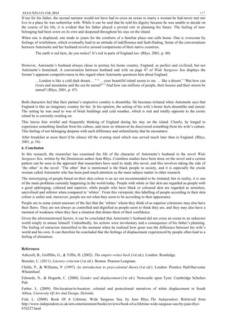 ALLS 5(5):111-118, 2014 117
If not for his father, the second narrator would not have had to cross an ocean to marry a woman he had never met nor
live in a place he was unfamiliar with. While it can be said that he sold his dignity because he was unable to decide on
the course of his life, it is evident that his father played a pivotal role in planning his future. The feeling of non-
belonging had been sown on its own and deepened throughout his stay on the island.
When one is displaced, one tends to yearn for the comforts of a familiar place one calls home. One is overcome by
feelings of wistfulness, which eventually lead to an attitude of indifference and fault-finding. Some of the conversations
between Antoinette and her husband revolve around comparisons of their native countries.
The earth is red here, do you notice? It’s red in parts of England too. (Rhys, 2001, p. 40)
However, Antoinette’s husband always chose to portray his home country, England, as perfect and civilized, but not
Antoinette’s homeland. A conversation between husband and wife on page 47 of Wide Sargasso Sea displays the
former’s apparent competitiveness in this regard when Antoinette questions him about England.
…London is like a cold dark dream… ” “ …your beautiful island seems to me … like a dream.” “But how can
rivers and mountains and the sea be unreal?” “And how can millions of people, their houses and their streets be
unreal? (Rhys, 2001, p. 47)
Both characters feel that their partner’s respective country is dreamlike. He becomes irritated when Antoinette says that
England is like an imaginary country for her. In his opinion, the setting of his wife’s home feels dreamlike and unreal.
The setting he was used to was of brick buildings and cold weather, which is real and totally opposite to the exotic
island he is currently residing on.
This leaves him wistful and frequently thinking of England during his stay on the island. Clearly, he longed to
experience something familiar from his culture, and more so whenever he discovered something from his wife’s culture.
This feeling of not belonging deepens with each difference and unfamiliarity that he encounters.
After breakfast at noon there’d be silence till the evening meal which was served much later than in England. (Rhys,
2001, p. 54)
6. Conclusion
In this research, the researcher has examined the life of the character of Antoinette’s husband in the novel Wide
Sargasso Sea, written by the Dominican author Jean Rhys. Countless studies have been done on the novel and a certain
pattern can be seen in the approach that researchers have used to study this novel, and this involves taking the side of
‘the other’ in the novel. ‘The other’ that is mentioned is the black people in society, and it is especially the creole
woman called Antoinette who has been paid much attention as the main subject matter in other research.
The stereotyping of people based on their skin colour is an act not recommended to be imitated; but in reality, it is one
of the main problems currently happening in the world today. People with white or fair skin are regarded as people with
a good upbringing, cultured and superior, while people who have black or coloured skin are regarded as senseless,
uncivilised and inferior when compared to ‘whites’. From this viewpoint, this labelling of people according to their skin
colour is unfair and, moreover, people are not what they seem to be according to their appearance.
People are to some extent unaware of the fact that the ‘whites’ whom they think of as superior colonizers may also have
their flaws. They are not always as controlled and dignified as people seem to think they are, and they may also have a
moment of weakness when they face a situation that drains them of their confidence.
Given the aforementioned factors, it can be concluded that Antoinette’s husband did not cross an ocean to an unknown
world simply to amuse himself. Undoubtedly, his actions were involuntary and a consequence of his father’s planning.
The feeling of ostracism intensified in the moment when he realized how great was the difference between his wife’s
world and his own. It can therefore be concluded that the feelings of displacement experienced by people often lead to a
feeling of alienation.
References
Ashcroft, B., Griffiths, G., & Tiffin, H. (2002). The empire writes back (1st ed.). London: Routledge.
Bressler, C. (2011). Literary criticism (1st ed.). Boston: Pearson Longman.
Childs, P., & Williams, P. (1997). An introduction to post-colonial theory (1st ed.). London: Prentice Hall/Harvester
Wheatsheaf.
Edwards, N., & Hogarth, C. (2008). Gender and displacement (1st ed.). Newcastle upon Tyne: Cambridge Scholars
Pub.
Farber, L. (2009). Dis-location/re-location: colonial and postcolonial narratives of white displacement in South
Africa. University Of Art And Design, Helsinki.
Fish, L. (2008). Book Of A Lifetime: Wide Sargasso Sea, by Jean Rhys. The Independent. Retrieved from
http://www.independent.co.uk/arts-entertainment/books/reviews/book-of-a-lifetime-wide-sargasso-sea-by-jean-rhys-
876227.html
 