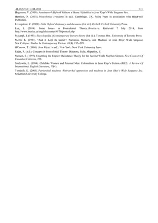 ALLS 5(5):111-118, 2014 118
Hogstrom, V. (2009). Antoinette-A Hybrid Without a Home: Hybridity in Jean Rhys's Wide Sargasso Sea.
Harrison, N. (2003). Postcolonial criticism (1st ed.). Cambridge, UK: Polity Press in association with Blackwell
Publishers.
Livingstone, C. (2008). Little Oxford dictionary and thesaurus (1st ed.). Oxford: Oxford University Press.
Lye, J. (2014). Some Issues in Postcolonial Theory. Brocku.ca. Retrieved 7 July 2014, from
http://www.brocku.ca/english/courses/4F70/postcol.php
Makaryk, I. (1993). Encyclopedia of contemporary literary theory (1st ed.). Toronto, Ont.: University of Toronto Press.
Mezei, K. (1987). “And it Kept its Secret”: Narration, Memory, and Madness in Jean Rhys' Wide Sargasso
Sea. Critique: Studies In Contemporary Fiction, 28(4), 195--209.
O'Connor, T. (1986). Jean Rhys (1st ed.). New York: New York University Press.
Rajan, R. (n.d.). Concepts in Postcolonial Theory: Diaspora, Exile, Migration, 1.
Slemon, S. (1997). Unsettling the Empire: Resistance Theory for the Second World Stephen Slemon. New Contexts Of
Canadian Criticism, 228.
Smilowitz, E. (1984). Childlike Women and Paternal Men: Colonialism in Jean Rhys's Fiction.ARIEL: A Review Of
International English Literature, 17(4).
Tennholt, K. (2005). Patriarchal madness -Patriarchal oppression and madness in Jean Rhys’s Wide Sargasso Sea.
Södertörn University College.
 