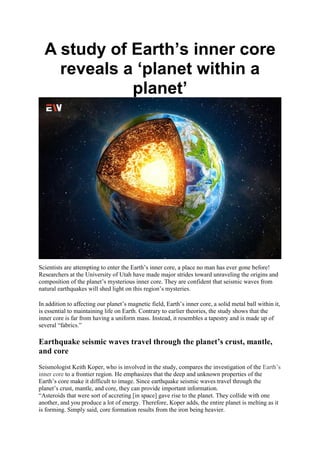 A study of Earth’s inner core
reveals a ‘planet within a
planet’
Scientists are attempting to enter the Earth’s inner core, a place no man has ever gone before!
Researchers at the University of Utah have made major strides toward unraveling the origins and
composition of the planet’s mysterious inner core. They are confident that seismic waves from
natural earthquakes will shed light on this region’s mysteries.
In addition to affecting our planet’s magnetic field, Earth’s inner core, a solid metal ball within it,
is essential to maintaining life on Earth. Contrary to earlier theories, the study shows that the
inner core is far from having a uniform mass. Instead, it resembles a tapestry and is made up of
several “fabrics.”
Earthquake seismic waves travel through the planet’s crust, mantle,
and core
Seismologist Keith Koper, who is involved in the study, compares the investigation of the Earth’s
inner core to a frontier region. He emphasizes that the deep and unknown properties of the
Earth’s core make it difficult to image. Since earthquake seismic waves travel through the
planet’s crust, mantle, and core, they can provide important information.
“Asteroids that were sort of accreting [in space] gave rise to the planet. They collide with one
another, and you produce a lot of energy. Therefore, Koper adds, the entire planet is melting as it
is forming. Simply said, core formation results from the iron being heavier.
 