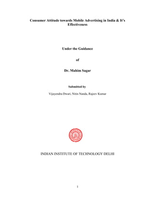 1
Consumer Attitude towards Mobile Advertising in India & It’s
Effectiveness
Under the Guidance
of
Dr. Mahim Sagar
Submitted by
Vijayendra Dwari, Nitin Nanda, Rajeev Kumar
INDIAN INSTITUTE OF TECHNOLOGY DELHI
 