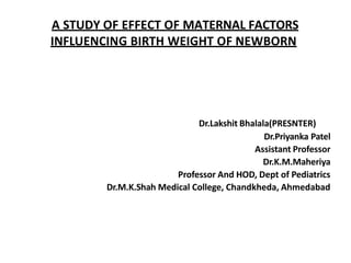A STUDY OF EFFECT OF MATERNAL FACTORS
INFLUENCING BIRTH WEIGHT OF NEWBORN
Dr.Lakshit Bhalala(PRESNTER)
Dr.Priyanka Patel
Assistant Professor
Dr.K.M.Maheriya
Professor And HOD, Dept of Pediatrics
Dr.M.K.Shah Medical College, Chandkheda, Ahmedabad
 