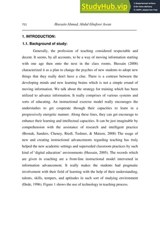 711 Hussain Ahmad, Abdul Ghafoor Awan
________________________________________________________
1. INTRODUCTION:
1.1. Background of study:
Generally, the profession of teaching considered respectable and
decent. It seems, by all accounts, to be a way of moving information starting
with one age then onto the next in the class rooms. Hussain (2008)
characterized it as a plan to change the psyches of new students to adopt new
things that they really don't have a clue. There is a contrast between the
developing minds and new learning brains which is not a simple errand of
moving information. We talk about the strategy for training which has been
utilized to advance information. It really comprises of various systems and
sorts of educating. An instructional exercise model really encourages the
understudies to get cooperate through their capacities to learn in a
progressively energetic manner. Along these lines, they can get encourage to
enhance their learning and intellectual capacities. It can be just imaginable by
comprehension with the assistance of research and intelligent practice
(Bronak, Sanders, Cheney, Riedl, Tashner, & Matzen, 2008) The usage of
new and creating instructional advancements regarding teaching has truly
helped the new academic settings and superseded classroom practices by such
kind of ‘digital education’ environments (Hussain, 2005). The records which
are given in coaching are a front-line instructional model intervened in
information advancement. It really makes the students had pragmatic
involvement with their field of learning with the help of their understanding,
talents, skills, tempers, and aptitudes in such sort of studying environment
(Dede, 1996). Figure 1 shows the use of technology in teaching process.
 
