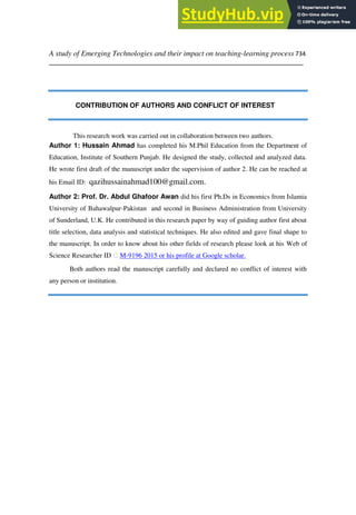 A study of Emerging Technologies and their impact on teaching-learning process 734
___________________________________________________________________
CONTRIBUTION OF AUTHORS AND CONFLICT OF INTEREST
This research work was carried out in collaboration between two authors.
Author 1: Hussain Ahmad has completed his M.Phil Education from the Department of
Education, Institute of Southern Punjab. He designed the study, collected and analyzed data.
He wrote first draft of the manuscript under the supervision of author 2. He can be reached at
his Email ID: qazihussainahmad100@gmail.com.
Author 2: Prof. Dr. Abdul Ghafoor Awan did his first Ph.Ds in Economics from Islamia
University of Bahawalpur-Pakistan and second in Business Administration from University
of Sunderland, U.K. He contributed in this research paper by way of guiding author first about
title selection, data analysis and statistical techniques. He also edited and gave final shape to
the manuscript. In order to know about his other fields of research please look at his Web of
Science Researcher ID M-9196 2015 or his profile at Google scholar.
Both authors read the manuscript carefully and declared no conflict of interest with
any person or institution.
 