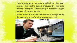 • Electromyography sensors attached to the face
records the electric signals produced by the facial
muscles, compare them with pre recorded signal
pattern of spoken words .
• When there is a match that sound is recognized by
the system and performing any required task.
 