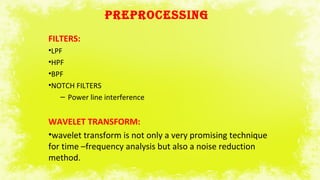 PREPROCESSING
FILTERS:
•LPF
•HPF
•BPF
•NOTCH FILTERS
– Power line interference
WAVELET TRANSFORM:
•wavelet transform is not only a very promising technique
for time –frequency analysis but also a noise reduction
method.
 