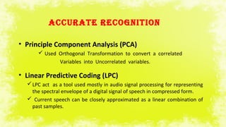 ACCURATE RECOGNITION
• Principle Component Analysis (PCA)
 Used Orthogonal Transformation to convert a correlated
Variables into Uncorrelated variables.
• Linear Predictive Coding (LPC)
LPC act as a tool used mostly in audio signal processing for representing
the spectral envelope of a digital signal of speech in compressed form.
 Current speech can be closely approximated as a linear combination of
past samples.
 