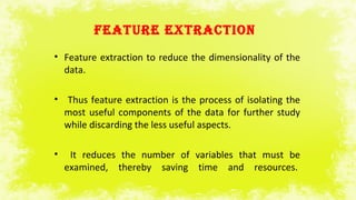 FEATURE EXTRACTION
• Feature extraction to reduce the dimensionality of the
data.
• Thus feature extraction is the process of isolating the
most useful components of the data for further study
while discarding the less useful aspects.
• It reduces the number of variables that must be
examined, thereby saving time and resources.
 