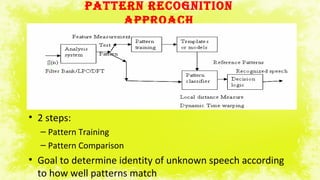 PATTERN RECOGNITION
APPROACH
• 2 steps:
– Pattern Training
– Pattern Comparison
• Goal to determine identity of unknown speech according
to how well patterns match
 