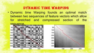DyNAMIC TIME WARPINg
• Dynamic time Warping founds an optimal match
between two sequences of feature vectors which allow
for stretched and compressed section of the
sequence.
 