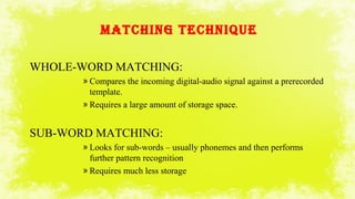 MATCHINg TECHNIQUE
WHOLE-WORD MATCHING:
» Compares the incoming digital-audio signal against a prerecorded
template.
» Requires a large amount of storage space.
SUB-WORD MATCHING:
» Looks for sub-words – usually phonemes and then performs
further pattern recognition
» Requires much less storage
 
