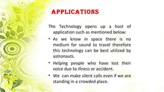 ApplicAtions
The Technology opens up a host of
application such as mentioned below:
• As we know in space there is no
medium for sound to travel therefore
this technology can be best utilized by
astronauts.
• Helping people who have lost their
voice due to illness or accident.
• We can make silent calls even if we are
standing in a crowded place.
 