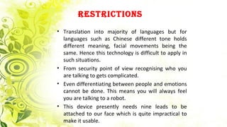 REstRictions
• Translation into majority of languages but for
languages such as Chinese different tone holds
different meaning, facial movements being the
same. Hence this technology is difficult to apply in
such situations.
• From security point of view recognising who you
are talking to gets complicated.
• Even differentiating between people and emotions
cannot be done. This means you will always feel
you are talking to a robot.
• This device presently needs nine leads to be
attached to our face which is quite impractical to
make it usable.
 