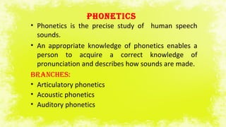 PHONETICS
• Phonetics is the precise study of human speech
sounds.
• An appropriate knowledge of phonetics enables a
person to acquire a correct knowledge of
pronunciation and describes how sounds are made.
BrANCHES:
• Articulatory phonetics
• Acoustic phonetics
• Auditory phonetics
 