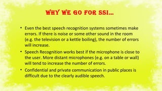 WHY WE GO FOr SSI…
• Even the best speech recognition systems sometimes make
errors. If there is noise or some other sound in the room
(e.g. the television or a kettle boiling), the number of errors
will increase.
• Speech Recognition works best if the microphone is close to
the user. More distant microphones (e.g. on a table or wall)
will tend to increase the number of errors.
• Confidential and private communication in public places is
difficult due to the clearly audible speech.
 